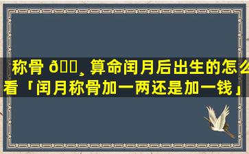 称骨 🌸 算命闰月后出生的怎么看「闰月称骨加一两还是加一钱」